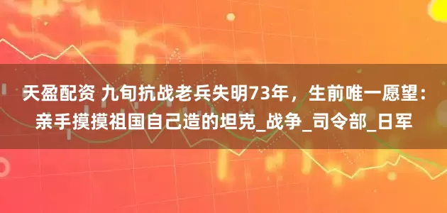天盈配资 九旬抗战老兵失明73年，生前唯一愿望：亲手摸摸祖国自己造的坦克_战争_司令部_日军