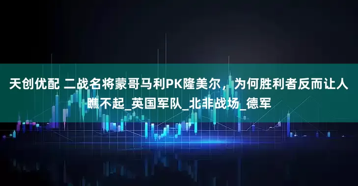 天创优配 二战名将蒙哥马利PK隆美尔，为何胜利者反而让人瞧不起_英国军队_北非战场_德军