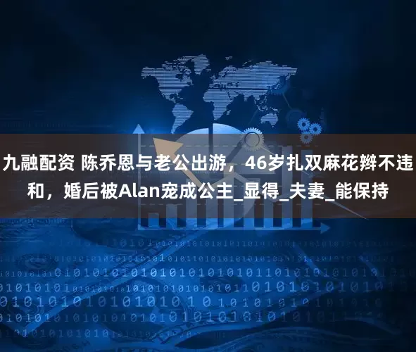 九融配资 陈乔恩与老公出游，46岁扎双麻花辫不违和，婚后被Alan宠成公主_显得_夫妻_能保持