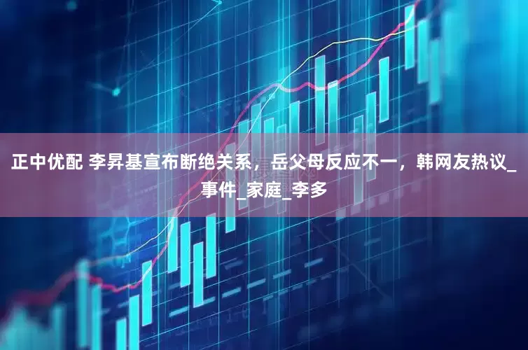 正中优配 李昇基宣布断绝关系，岳父母反应不一，韩网友热议_事件_家庭_李多