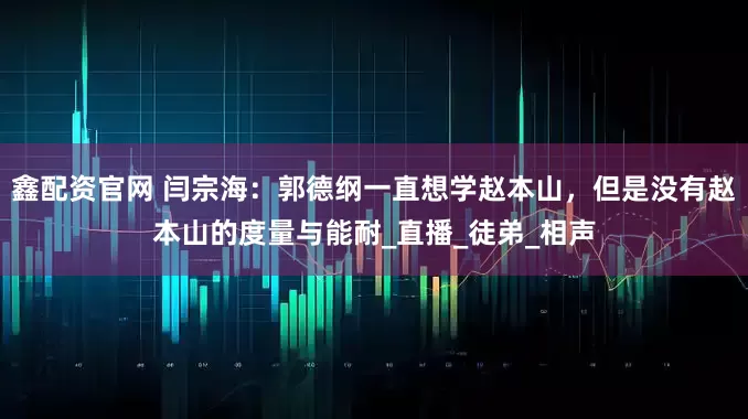 鑫配资官网 闫宗海：郭德纲一直想学赵本山，但是没有赵本山的度量与能耐_直播_徒弟_相声