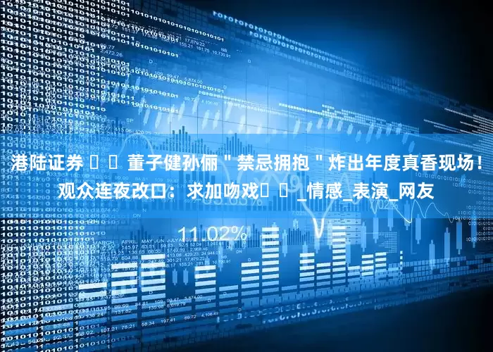 港陆证券 ​​董子健孙俪＂禁忌拥抱＂炸出年度真香现场！观众连夜改口：求加吻戏​​_情感_表演_网友