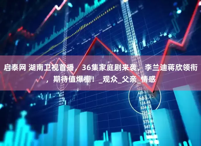 启泰网 湖南卫视首播，36集家庭剧来袭，李兰迪蒋欣领衔，期待值爆棚！_观众_父亲_情感
