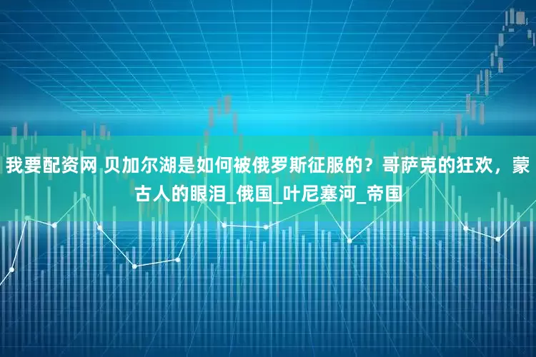 我要配资网 贝加尔湖是如何被俄罗斯征服的？哥萨克的狂欢，蒙古人的眼泪_俄国_叶尼塞河_帝国
