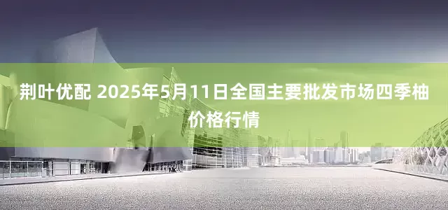 荆叶优配 2025年5月11日全国主要批发市场四季柚价格行情