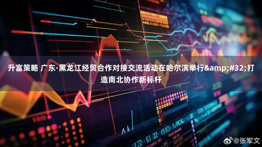 升富策略 广东·黑龙江经贸合作对接交流活动在哈尔滨举行&#32;打造南北协作新标杆
