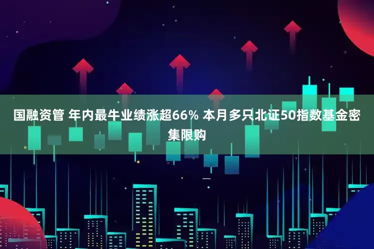 国融资管 年内最牛业绩涨超66% 本月多只北证50指数基金密集限购