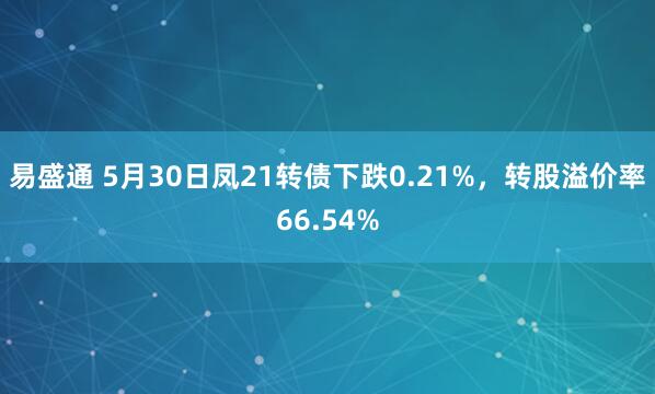 易盛通 5月30日凤21转债下跌0.21%，转股溢价率66.54%