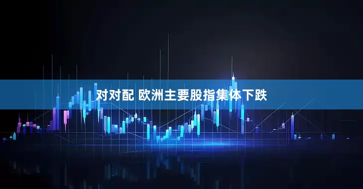 对对配 欧洲主要股指集体下跌