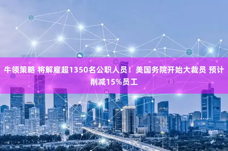牛领策略 将解雇超1350名公职人员！美国务院开始大裁员 预计削减15%员工