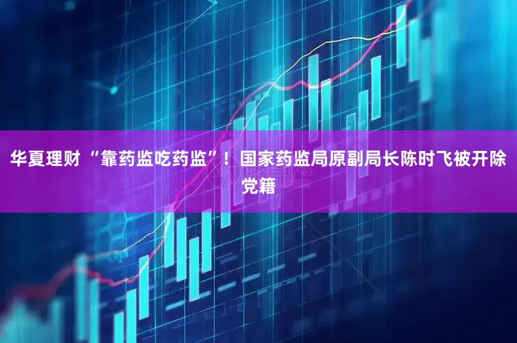 华夏理财 “靠药监吃药监”！国家药监局原副局长陈时飞被开除党籍