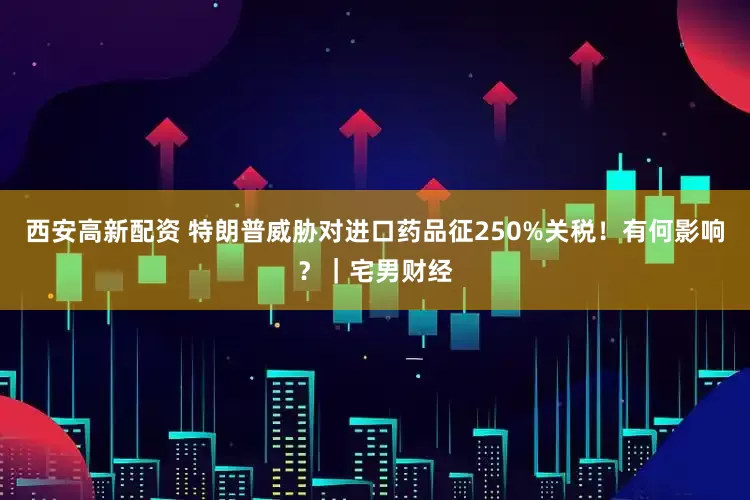 西安高新配资 特朗普威胁对进口药品征250%关税！有何影响？｜宅男财经