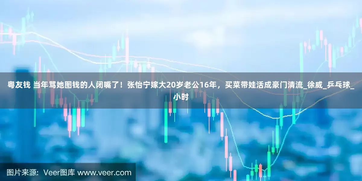 粤友钱 当年骂她图钱的人闭嘴了！张怡宁嫁大20岁老公16年，买菜带娃活成豪门清流_徐威_乒乓球_小时