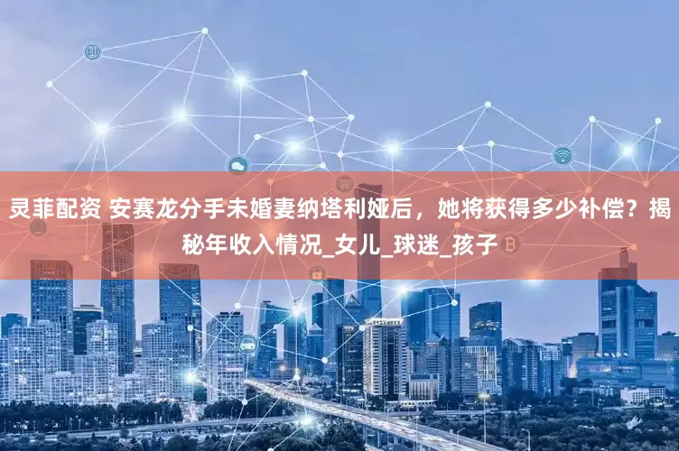 灵菲配资 安赛龙分手未婚妻纳塔利娅后，她将获得多少补偿？揭秘年收入情况_女儿_球迷_孩子
