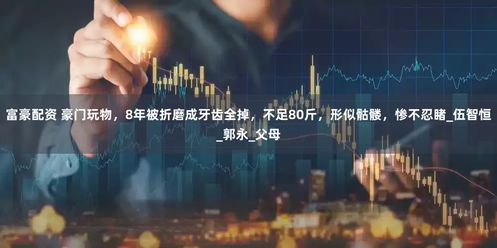 富豪配资 豪门玩物，8年被折磨成牙齿全掉，不足80斤，形似骷髅，惨不忍睹_伍智恒_郭永_父母