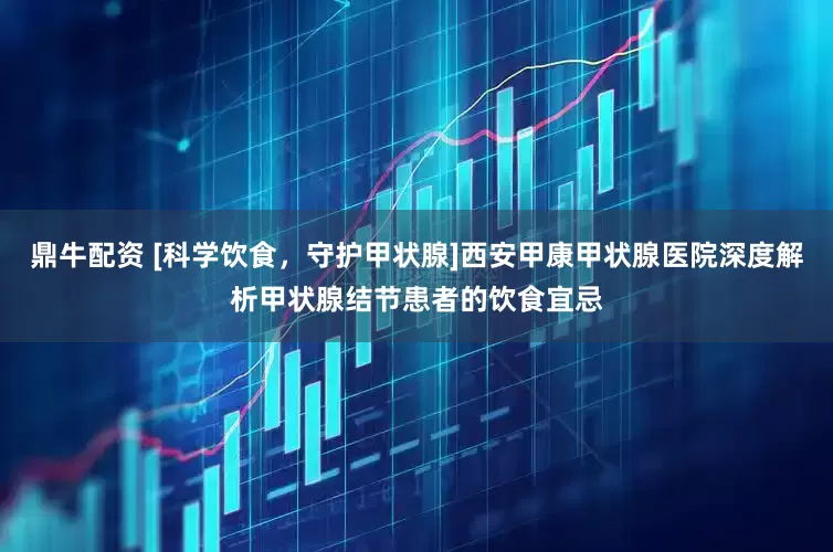 鼎牛配资 [科学饮食，守护甲状腺]西安甲康甲状腺医院深度解析甲状腺结节患者的饮食宜忌