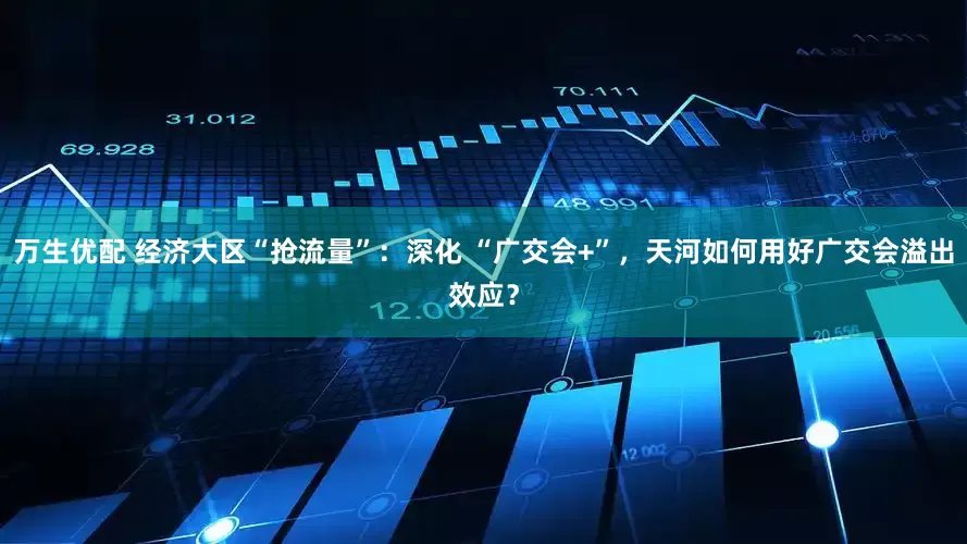 万生优配 经济大区“抢流量”：深化 “广交会+”，天河如何用好广交会溢出效应？