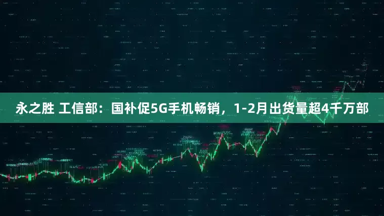 永之胜 工信部：国补促5G手机畅销，1-2月出货量超4千万部