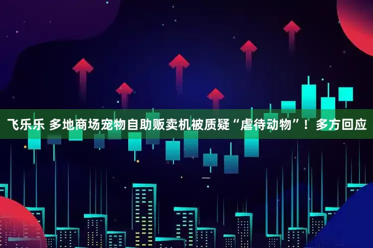 飞乐乐 多地商场宠物自助贩卖机被质疑“虐待动物”！多方回应