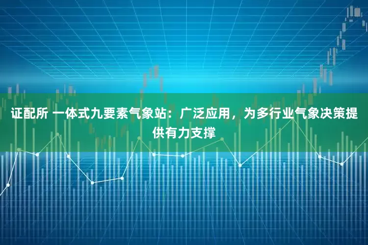 证配所 一体式九要素气象站：广泛应用，为多行业气象决策提供有力支撑