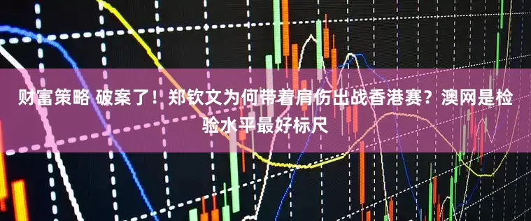 财富策略 破案了！郑钦文为何带着肩伤出战香港赛？澳网是检验水平最好标尺