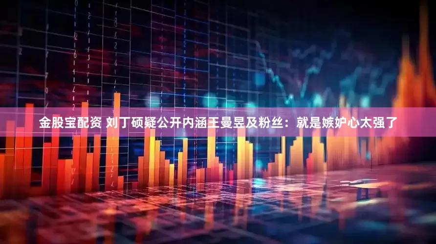 金股宝配资 刘丁硕疑公开内涵王曼昱及粉丝：就是嫉妒心太强了